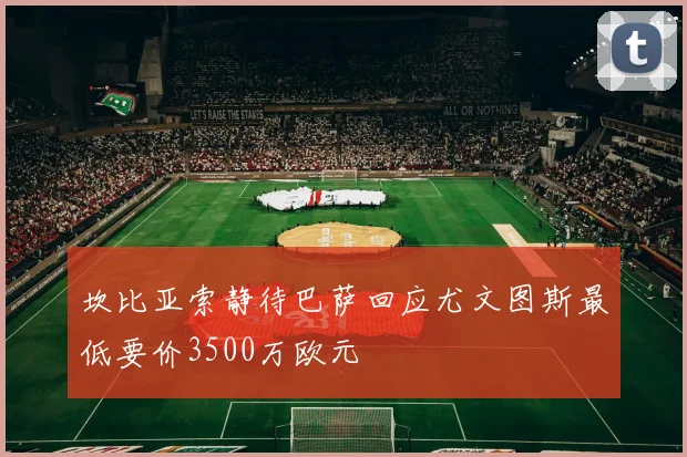 坎比亚索静待巴萨回应尤文图斯最低要价3500万欧元