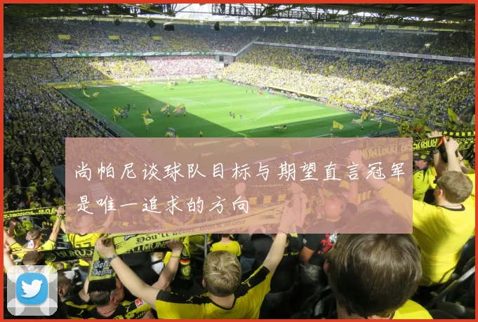 尚帕尼谈球队目标与期望直言冠军是唯一追求的方向