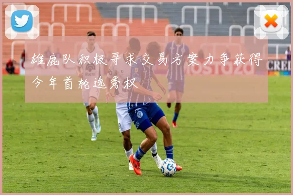 雄鹿队积极寻求交易方案力争获得今年首轮选秀权