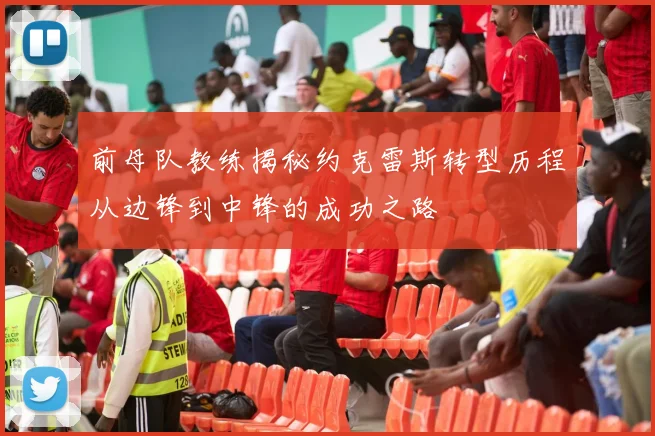 前母队教练揭秘约克雷斯转型历程从边锋到中锋的成功之路