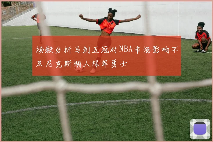 杨毅分析马刺五冠对NBA市场影响不及尼克斯湖人绿军勇士