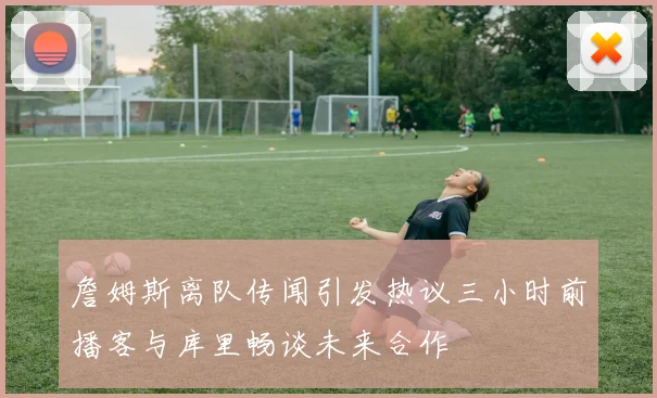 詹姆斯离队传闻引发热议三小时前播客与库里畅谈未来合作