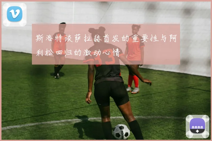 斯洛特谈萨拉赫首发的重要性与阿利松回归的激动心情