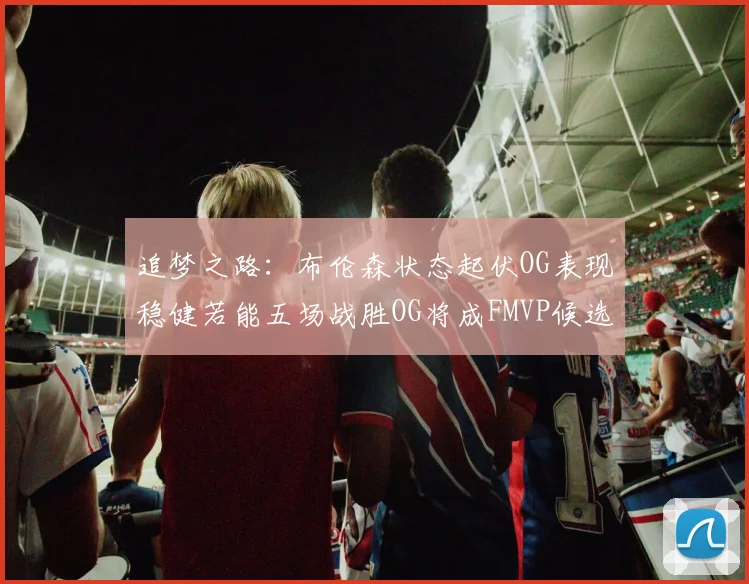 追梦之路：布伦森状态起伏OG表现稳健若能五场战胜OG将成FMVP候选