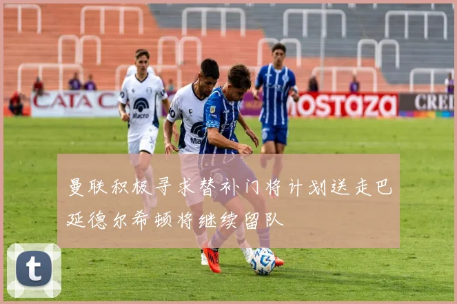 曼联积极寻求替补门将计划送走巴延德尔希顿将继续留队