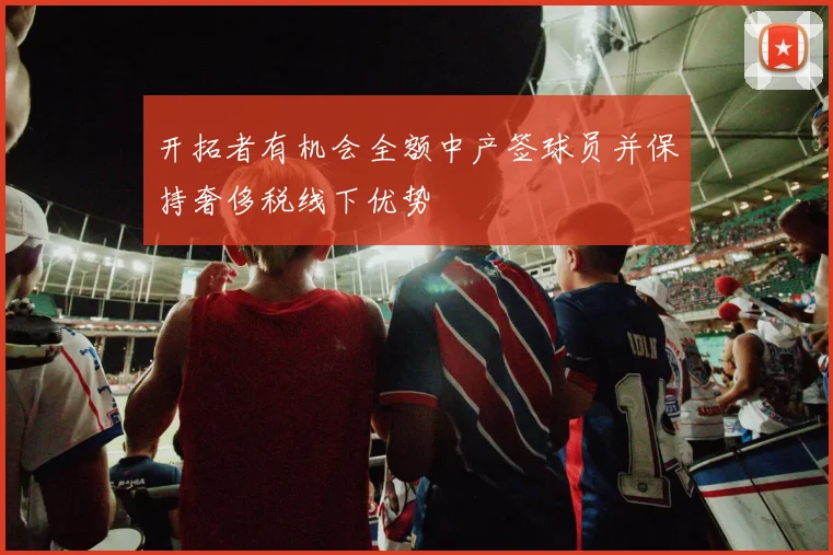 开拓者有机会全额中产签球员并保持奢侈税线下优势