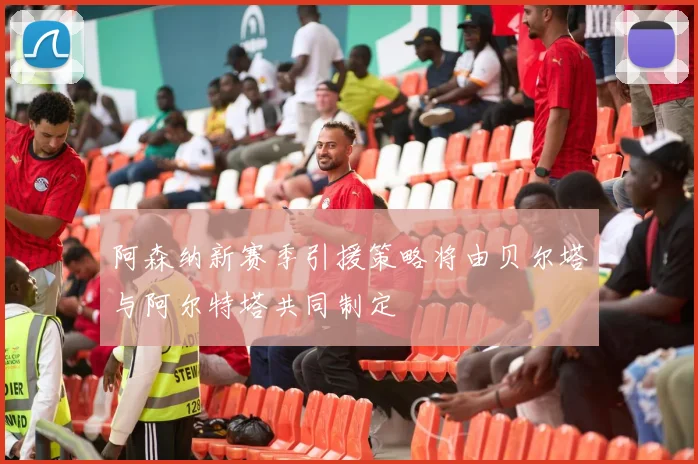 阿森纳新赛季引援策略将由贝尔塔与阿尔特塔共同制定
