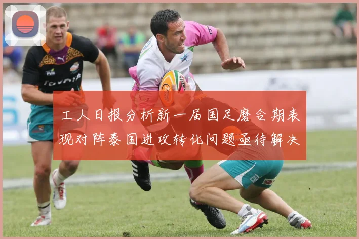 工人日报分析新一届国足磨合期表现对阵泰国进攻转化问题亟待解决