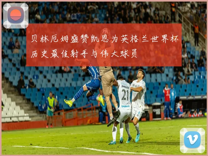 贝林厄姆盛赞凯恩为英格兰世界杯历史最佳射手与伟大球员