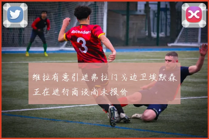 维拉有意引进弗拉门戈边卫埃默森正在进行商谈尚未报价