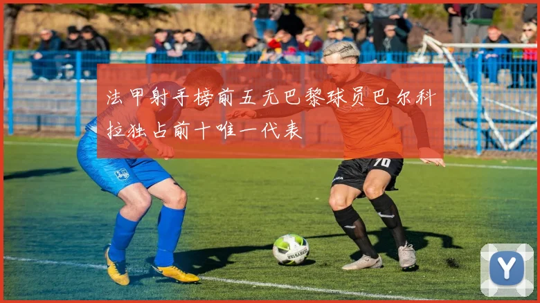 法甲射手榜前五无巴黎球员巴尔科拉独占前十唯一代表