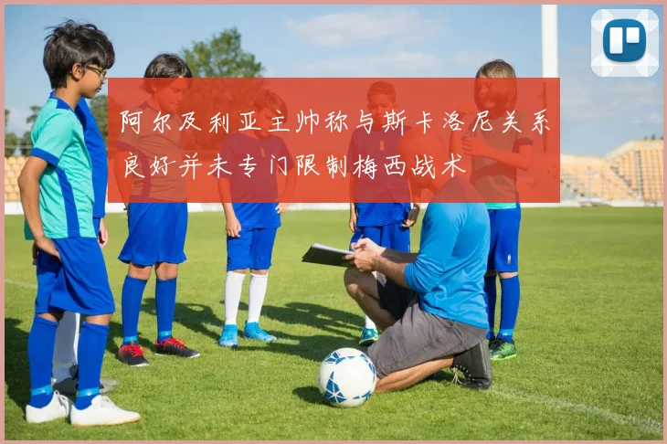 阿尔及利亚主帅称与斯卡洛尼关系良好并未专门限制梅西战术