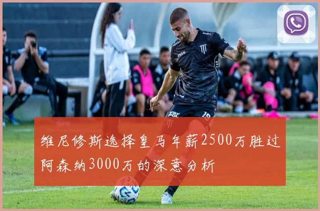 维尼修斯选择皇马年薪2500万胜过阿森纳3000万的深意分析