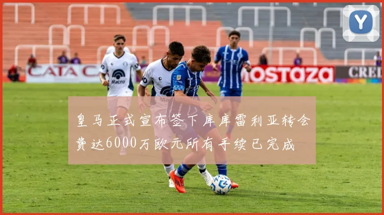 皇马正式宣布签下库库雷利亚转会费达6000万欧元所有手续已完成