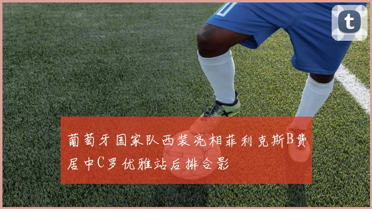 葡萄牙国家队西装亮相菲利克斯B费居中C罗优雅站后排合影