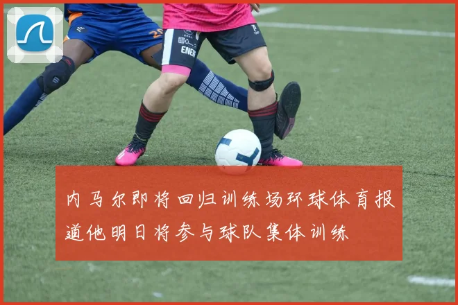 内马尔即将回归训练场环球体育报道他明日将参与球队集体训练