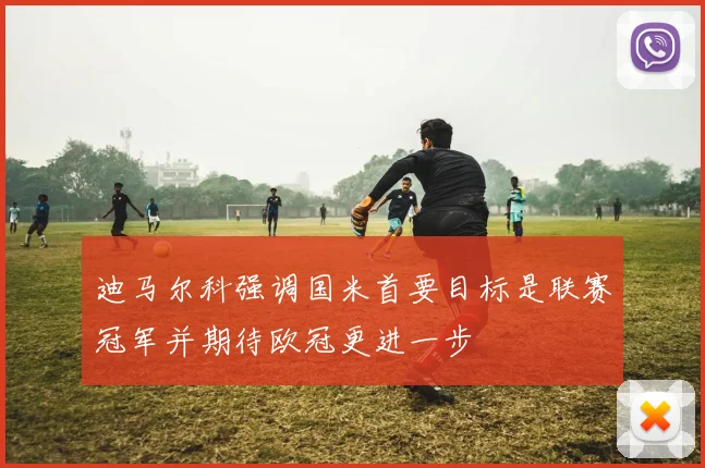 迪马尔科强调国米首要目标是联赛冠军并期待欧冠更进一步