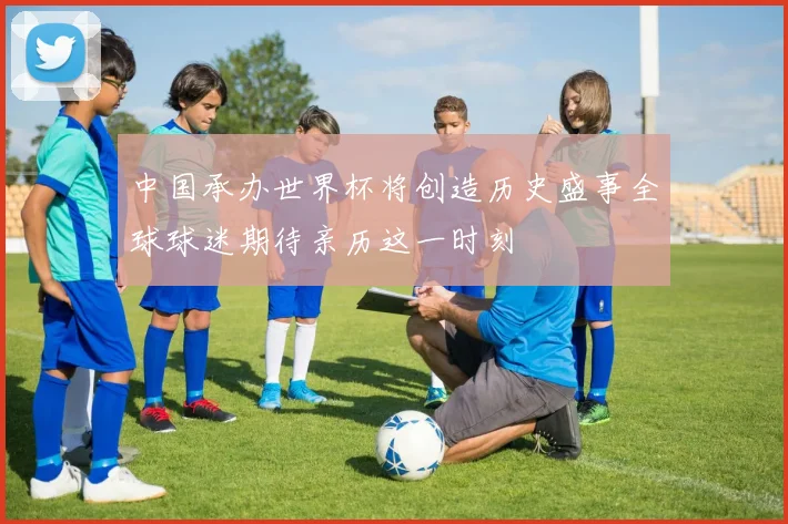 中国承办世界杯将创造历史盛事全球球迷期待亲历这一时刻