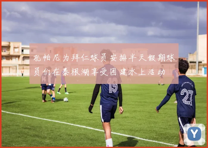 孔帕尼为拜仁球员安排半天假期球员们在泰根湖享受团建水上活动